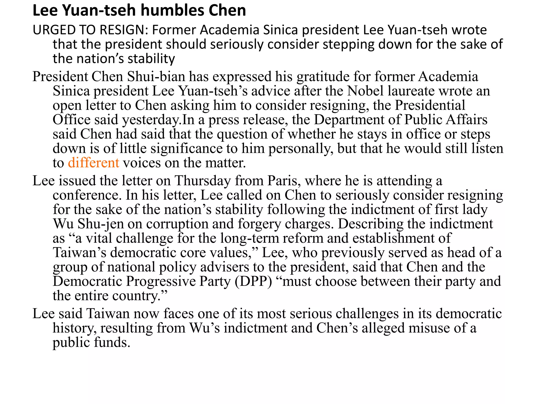 Lee Yuan-tseh humbles Chen
URGED TO RESIGN: Former Academia Sinica president Lee Yuan-tseh wrote
that the president should seriously consider stepping down for the sake of
the nation’s stability
President Chen Shui-bian has expressed his gratitude for former Academia
Sinica president Lee Yuan-tseh’s advice after the Nobel laureate wrote an
open letter to Chen asking him to consider resigning, the Presidential
Office said yesterday.In a press release, the Department of Public Affairs
said Chen had said that the question of whether he stays in office or steps
down is of little significance to him personally, but that he would still listen
to different voices on the matter.
Lee issued the letter on Thursday from Paris, where he is attending a
conference. In his letter, Lee called on Chen to seriously consider resigning
for the sake of the nation’s stability following the indictment of first lady
Wu Shu-jen on corruption and forgery charges. Describing the indictment
as “a vital challenge for the long-term reform and establishment of
Taiwan’s democratic core values,” Lee, who previously served as head of a
group of national policy advisers to the president, said that Chen and the
Democratic Progressive Party (DPP) “must choose between their party and
the entire country.”
Lee said Taiwan now faces one of its most serious challenges in its democratic
history, resulting from Wu’s indictment and Chen’s alleged misuse of a
public funds.
 