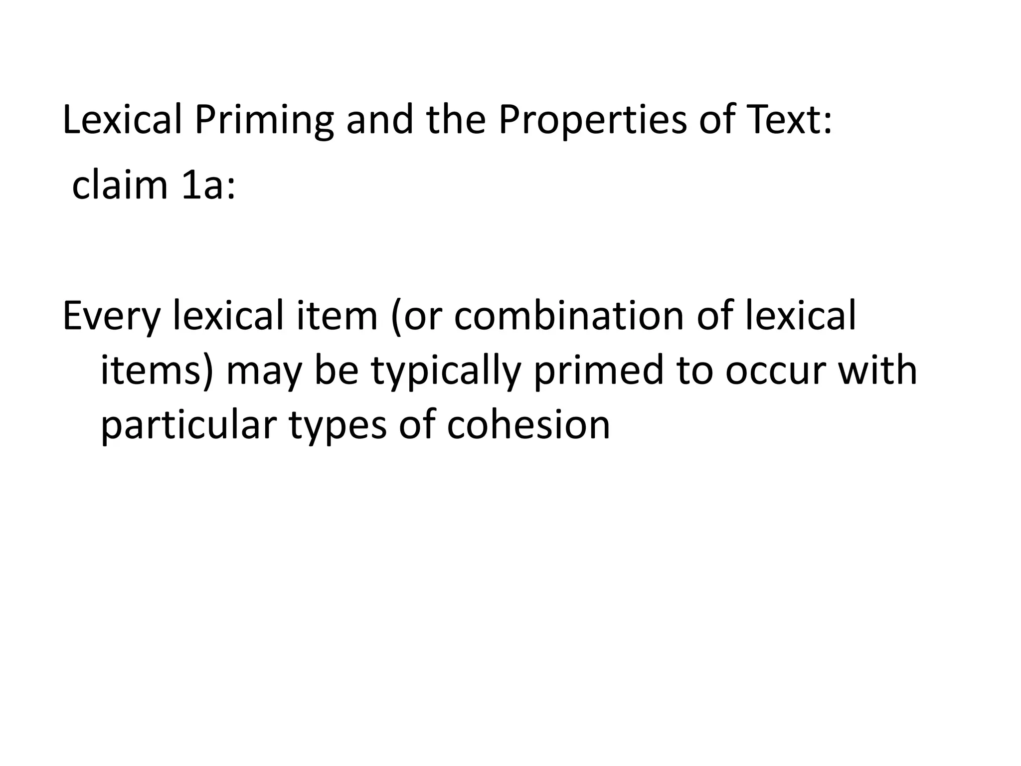 Lexical Priming and the Properties of Text:
claim 1a:
Every lexical item (or combination of lexical
items) may be typically primed to occur with
particular types of cohesion
 