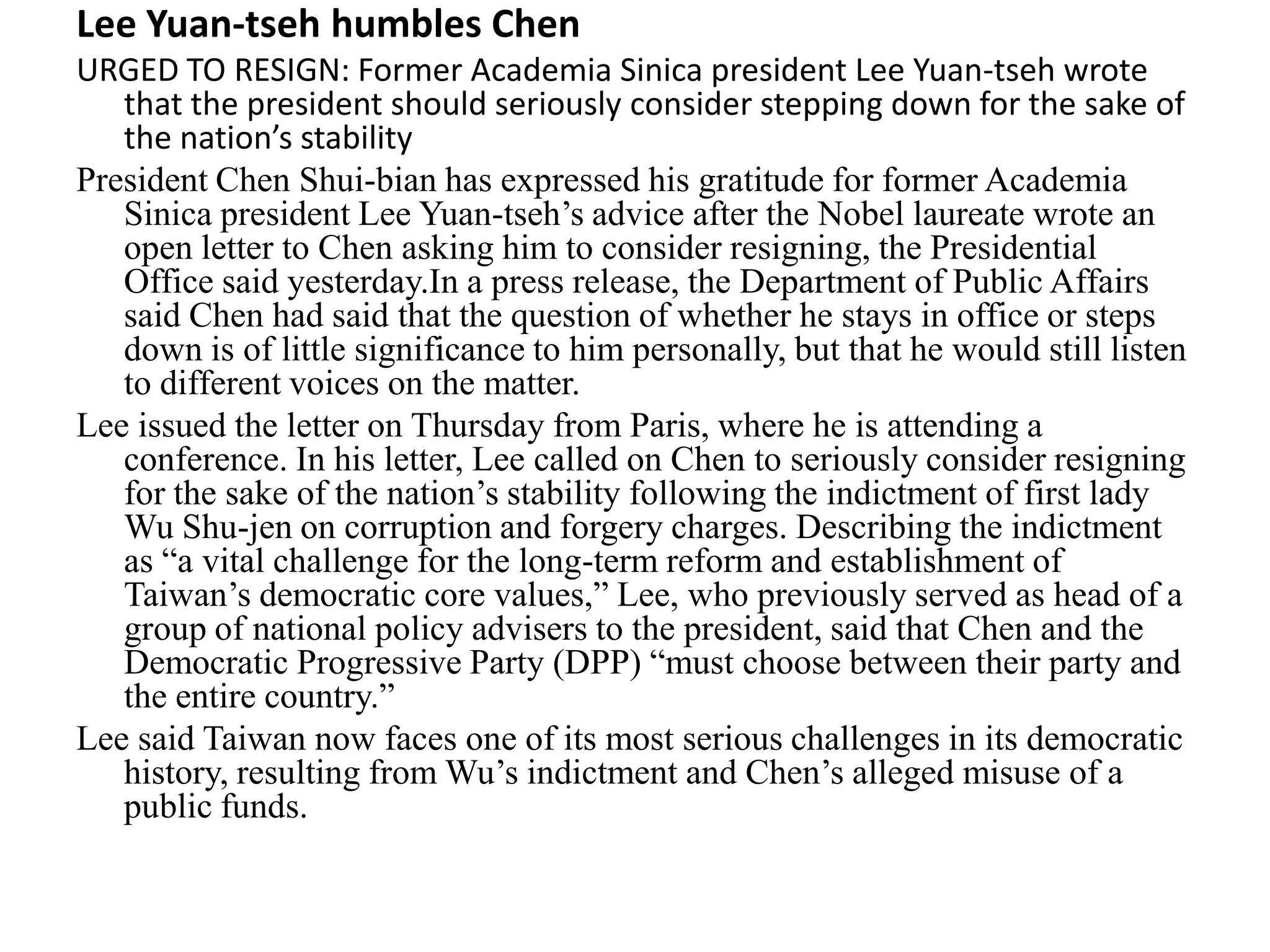Lee Yuan-tseh humbles Chen
URGED TO RESIGN: Former Academia Sinica president Lee Yuan-tseh wrote
that the president should seriously consider stepping down for the sake of
the nation’s stability
President Chen Shui-bian has expressed his gratitude for former Academia
Sinica president Lee Yuan-tseh’s advice after the Nobel laureate wrote an
open letter to Chen asking him to consider resigning, the Presidential
Office said yesterday.In a press release, the Department of Public Affairs
said Chen had said that the question of whether he stays in office or steps
down is of little significance to him personally, but that he would still listen
to different voices on the matter.
Lee issued the letter on Thursday from Paris, where he is attending a
conference. In his letter, Lee called on Chen to seriously consider resigning
for the sake of the nation’s stability following the indictment of first lady
Wu Shu-jen on corruption and forgery charges. Describing the indictment
as “a vital challenge for the long-term reform and establishment of
Taiwan’s democratic core values,” Lee, who previously served as head of a
group of national policy advisers to the president, said that Chen and the
Democratic Progressive Party (DPP) “must choose between their party and
the entire country.”
Lee said Taiwan now faces one of its most serious challenges in its democratic
history, resulting from Wu’s indictment and Chen’s alleged misuse of a
public funds.
 