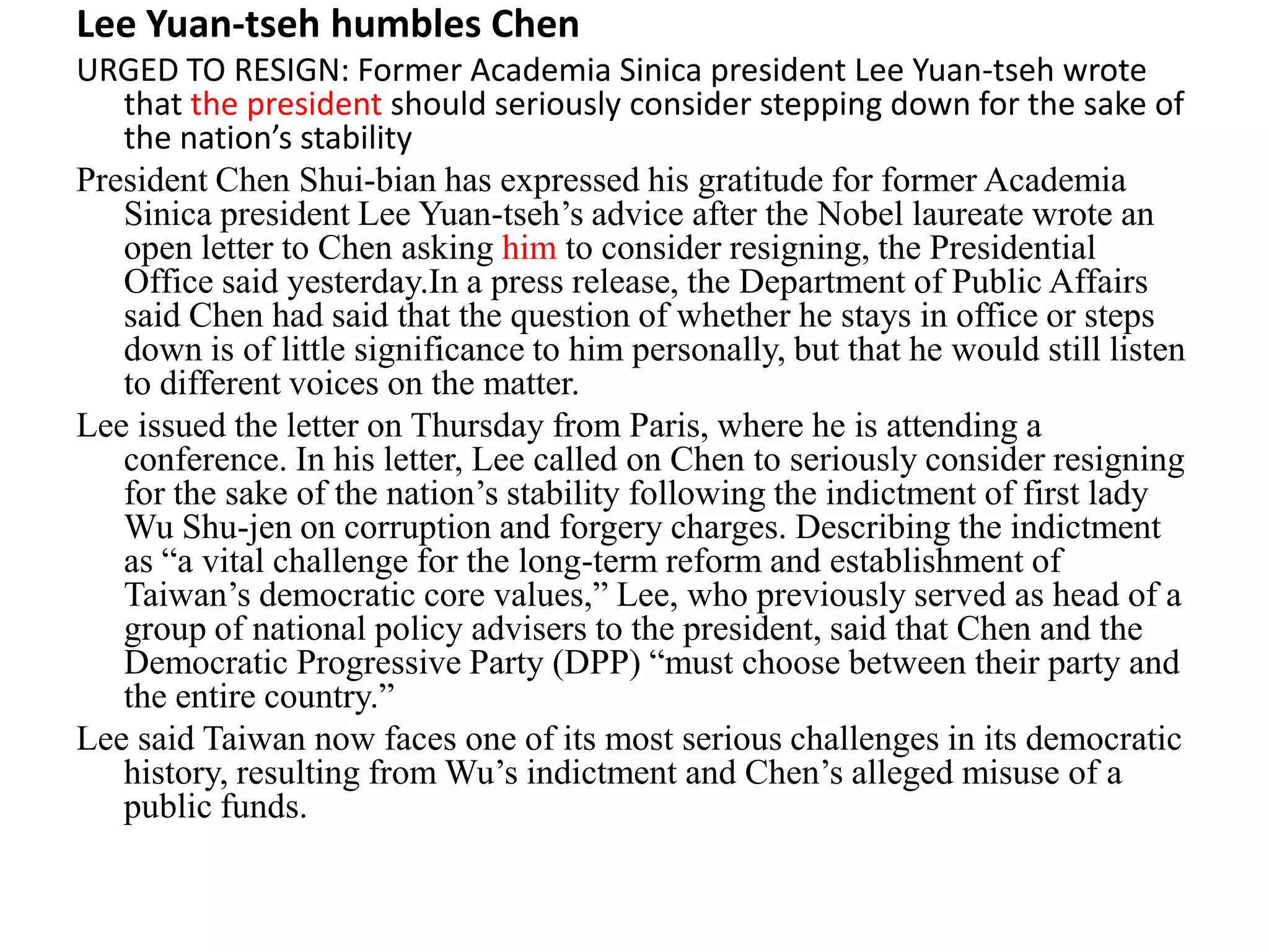 Lee Yuan-tseh humbles Chen
URGED TO RESIGN: Former Academia Sinica president Lee Yuan-tseh wrote
that the president should seriously consider stepping down for the sake of
the nation’s stability
President Chen Shui-bian has expressed his gratitude for former Academia
Sinica president Lee Yuan-tseh’s advice after the Nobel laureate wrote an
open letter to Chen asking him to consider resigning, the Presidential
Office said yesterday.In a press release, the Department of Public Affairs
said Chen had said that the question of whether he stays in office or steps
down is of little significance to him personally, but that he would still listen
to different voices on the matter.
Lee issued the letter on Thursday from Paris, where he is attending a
conference. In his letter, Lee called on Chen to seriously consider resigning
for the sake of the nation’s stability following the indictment of first lady
Wu Shu-jen on corruption and forgery charges. Describing the indictment
as “a vital challenge for the long-term reform and establishment of
Taiwan’s democratic core values,” Lee, who previously served as head of a
group of national policy advisers to the president, said that Chen and the
Democratic Progressive Party (DPP) “must choose between their party and
the entire country.”
Lee said Taiwan now faces one of its most serious challenges in its democratic
history, resulting from Wu’s indictment and Chen’s alleged misuse of a
public funds.
 