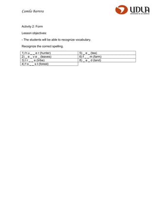Camila Barrera


Activity 2: Form

Lesson objectives:

- The students will be able to recognize vocabulary.

Recognize the correct spelling.

1) h u _ _ e r (hunter)                    5) _ e _ (tea)
2) _ e _ v e _ (leaves)                    6) f _ _ m (farm)
3) t r _ _ e (tribe)                       8) _ a _ d (land)
4) f o _ _ s t (forest)
 
