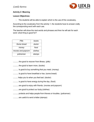 Camila Barrera

Activity 2: Meaning

Lesson Objectives:

   -    The students will be able to explain which is the use of this vocabulary.

According to the vocabulary from the activity 1, the students have to answer orally
the corresponding word with each use.

The teacher will show the next words and phrases and then he will ask for each
word: what thing is good for?



         Pills              books
    Some bread              doctor
        money                food
movies and popcorn          clothes
       policeman            stamps



.......... Are good to recover from illness. (pills)

.......... Are good to learn more. (books)

.......... Is good to buy something that you need. (money)

.......... Is good to have breakfast or tea. (some bread)

......... helps you to when you feel bad. (doctor)

.......... is good to have energy during the day. (food)

.......... are good to enjoy with friends. (movies and popcorn)

.......... are good to protect our body.(clothes)

.......... protects and helps people from thieves or troubles. (policeman)

.......... are useful to send a letter.(stamps)
 