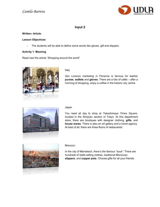 Camila Barrera


                                              Input 2

Written: Article.

Lesson Objectives:

    -   The students will be able to define some words like gloves, gift and slippers.

Activity 1: Meaning

Read next the article “Shopping around the world”



                                     Italy

                                     San Lorenzo marketing in Florence is famous for leather
                                     purses, wallets and gloves. There are a lots of cafés – after a
                                     morning of shopping, enjoy a coffee in the historic city centre.




                                     Japan

                                     You need all day to shop at Takashimaya Times Square,
                                     located in the Shinjuku section of Tokyo. At this department
                                     store, there are boutiques with designer clothing, gifts, and
                                     house wares. There is also an art gallery and a travel agency.
                                     At best of all, there are three floors of restaurants!




                                     Morocco

                                     In the city of Marrakech, there’s the famous “souk”. There are
                                     hundreds of stalls selling clothes, traditional Moroccan
                                     slippers, and copper pots. Choose gifts for all your friends.
 