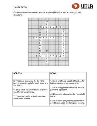 Camila Barrera

Complete the next crossword with the words in bold in the text, according to their
definitions.

                                       1
                                       W
                                       A
                                 3   G L O V           E   S
                                 4     L                       5
                                 H     E                       C
                                 O     T                       O
                         6   P   U   R S E S                   P
                                 S                             P
                                 E                             E
                                 W                             R
                                 A                             P
                                 R         2                   O
                                 E        G                    T
                             7   S L      I    P   P   E   R   S
                                          F
                                          T




ACROSS                                         DOWN


3. These are a covering for the hand           1. It is a small bag, usually of leather, for
having separate parts for each finger and      holding paper money, documents.
the thumb.
                                               2. It is a thing given to someone without
6. It is a small pouch of leather or plastic   payment; a present.
used for carrying money.
                                               4. Kitchen utensils and similar household
7. These are comfortable slip-on shoe          items.
that is worn indoors.
                                               5. It is a round or cylindrical container of
                                               a red-brown used for storage or cooking.
 