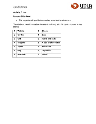 Camila Barrera

Activity 2: Use

Lesson Objectives:

    -    The students will be able to associate some words with others.

The students have to associate the words matching with the correct number in the
blanks.

1       Wallets                4    Shoes

2       Clothes                1    Bag

3       Gift                   2    Pants and skirt

4       Slippers               3    A box of chocolates

5       Japan                  7    Moroccan

6       Italy                  5    Japanese

7       Morocco                6    Italian
 