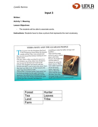 Camila Barrera

                                       Input 3
Written:

Activity 1: Meaning

Lesson Objectives:

   -   The students will be able to associate words.

Instructions: Students have to draw a picture that represents the next vocabulary.




              Forest                  Hunter
              Tea                     Leaves
              Land                    Tribe
              Farm
 