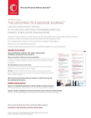 2017 Winter Edition
THE LEXIS PRACTICE ADVISOR JOURNAL™
LABOR & EMPLOYMENT TRENDS
PLUS GUIDANCE AND NEWS FOR GENERAL PRACTICE,
FINANCE, IP, REAL ESTATE, M&A AND MORE
The Lexis Practice Advisor Journal ™ brings you the latest legal trends and provides practical guidance
to help you understand and get ahead of developments impacting your work.
• It’s complimentary with your online Lexis Practice Advisor®
subscription.
• New issues are available every quarter.
• Links in many articles take you back to related online guidance in your subscription.
INSIDE THIS ISSUE
WHAT ARE GENERAL COUNSEL AND LABOR & EMPLOYMENT
ATTORNEYS UP AGAINST IN 2017? PLENTY!
Hiring a Competitor’s Employee Is Increasingly Risky
Litigation involving non-compete agreements, trade secrets and post-employment
covenants is roughly doubling every decade. Find out the steps to take to reduce
risk. Page 10
The Affordable Care Act Is on the Table
Check out an overview of the new administration’s plans to revise or repeal the
healthcare law and anticipated challenges. Page 9
Try This: Link back to related Lexis Practice Advisor online practical guidance:
Labor & Employment>Business Immigration>Employment Eligibility Verification>
Articles>DAPA and DACA
Also learn more about protecting your company’s or clients’ trade secrets
and confidential information.
MORE HIGHLIGHTS
ISSUES TO CONSIDER REGARDING IN-HOUSE COUNSEL DISQUALIFICATION
What happens when a conflict of interest arises for an in-house attorney? Page 62
MARKET TRENDS: INDEMNIFICATION PROVISIONS IN ASSET PURCHASE TRANSACTIONS
Find out more about applying provisions to balance risks between buyers and sellers. Page 7
The Lexis Practice Advisor Journal™
LexisNexis, Lexis Practice Advisor and the Knowledge Burst logo are registered trademarks, and Lexis Practice Advisor
Journal is a trademark of RELX Inc. © 2017 LexisNexis. PA00208-0 0217
Preview selected articles from The Lexis Practice Advisor Journal
LEXISNEXIS.COM/LEXISPRACTICEADVISORJOURNAL
 
