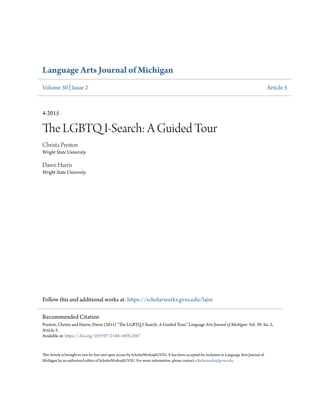 Language Arts Journal of Michigan
Volume 30 | Issue 2 Article 5
4-2015
The LGBTQ I-Search: A Guided Tour
Christa Preston
Wright State University
Dawn Harris
Wright State University
Follow this and additional works at: https://scholarworks.gvsu.edu/lajm
This Article is brought to you for free and open access by ScholarWorks@GVSU. It has been accepted for inclusion in Language Arts Journal of
Michigan by an authorized editor of ScholarWorks@GVSU. For more information, please contact scholarworks@gvsu.edu.
Recommended Citation
Preston, Christa and Harris, Dawn (2015) "The LGBTQ I-Search: A Guided Tour," Language Arts Journal of Michigan: Vol. 30: Iss. 2,
Article 5.
Available at: https://doi.org/10.9707/2168-149X.2067
 