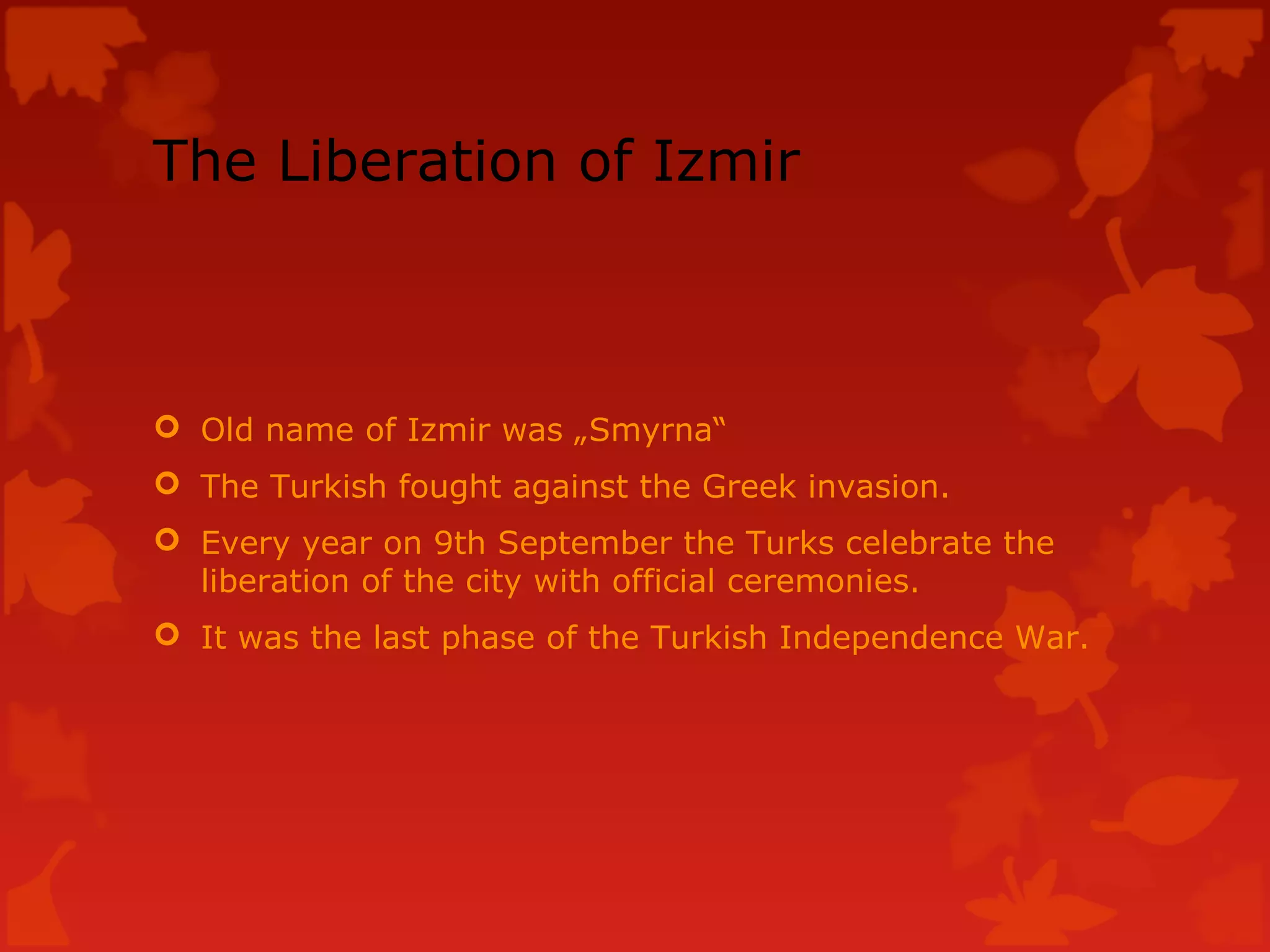 The Liberation of Izmir
Old name of Izmir was „Smyrna“
The Turkish fought against the Greek invasion.
Every year on 9th September the Turks celebrate the
liberation of the city with official ceremonies.
It was the last phase of the Turkish Independence War.