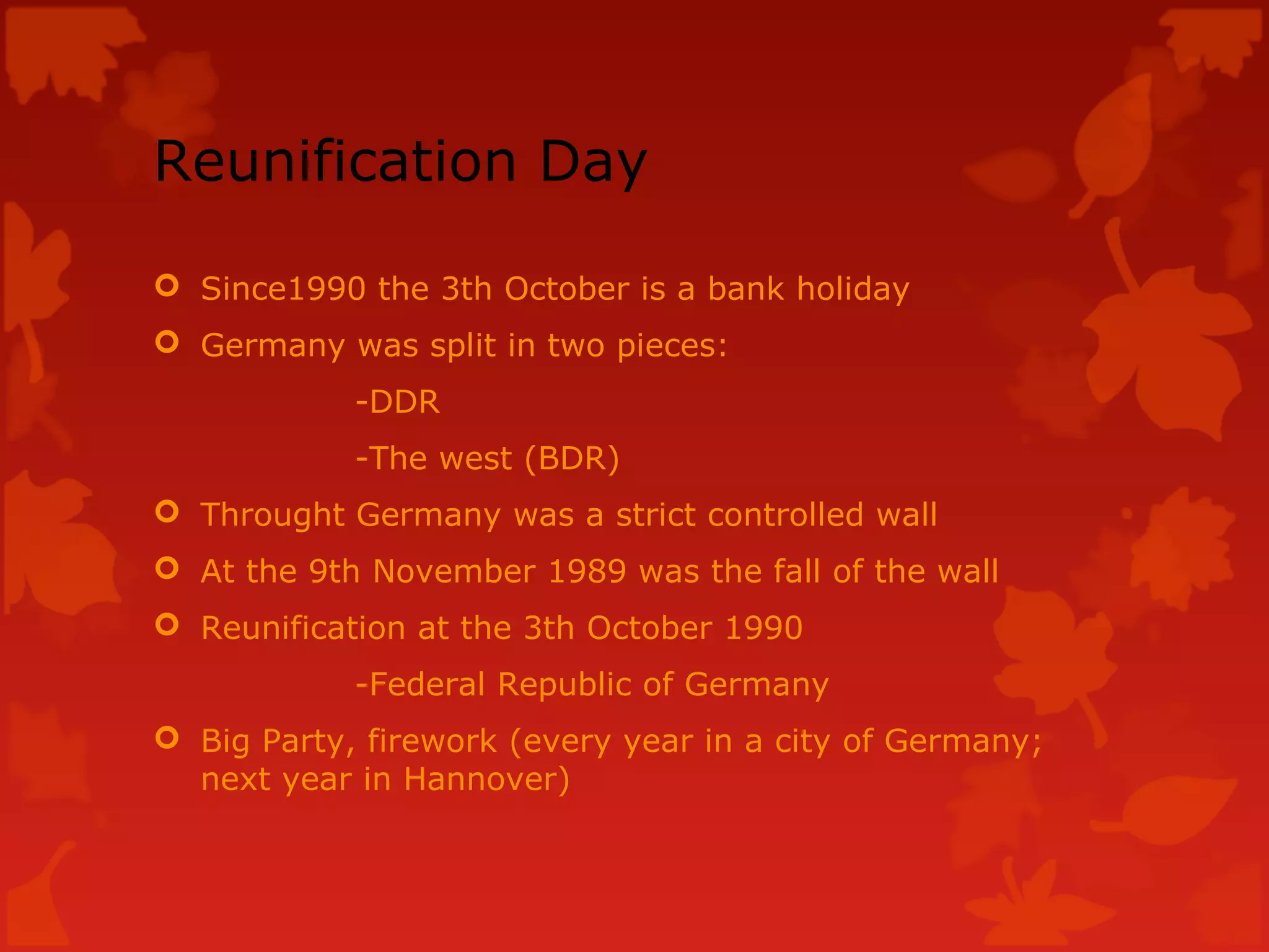 Reunification Day
Since1990 the 3th October is a bank holiday
Germany was split in two pieces:
-DDR
-The west (BDR)
Throught Germany was a strict controlled wall
At the 9th November 1989 was the fall of the wall
Reunification at the 3th October 1990
-Federal Republic of Germany
Big Party, firework (every year in a city of Germany;
next year in Hannover)