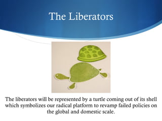 The Liberators




The liberators will be represented by a turtle coming out of its shell
which symbolizes our radical platform to revamp failed policies on
                   the global and domestic scale.
 