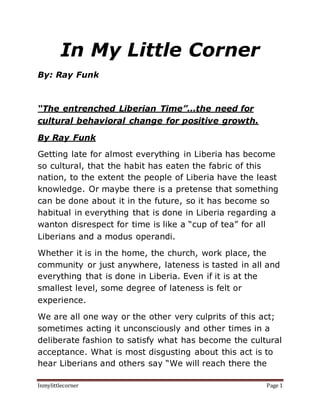 Inmylittlecorner Page 1
In My Little Corner
By: Ray Funk
“The entrenched Liberian Time”…the need for
cultural behavioral change for positive growth.
By Ray Funk
Getting late for almost everything in Liberia has become
so cultural, that the habit has eaten the fabric of this
nation, to the extent the people of Liberia have the least
knowledge. Or maybe there is a pretense that something
can be done about it in the future, so it has become so
habitual in everything that is done in Liberia regarding a
wanton disrespect for time is like a “cup of tea” for all
Liberians and a modus operandi.
Whether it is in the home, the church, work place, the
community or just anywhere, lateness is tasted in all and
everything that is done in Liberia. Even if it is at the
smallest level, some degree of lateness is felt or
experience.
We are all one way or the other very culprits of this act;
sometimes acting it unconsciously and other times in a
deliberate fashion to satisfy what has become the cultural
acceptance. What is most disgusting about this act is to
hear Liberians and others say “We will reach there the
 