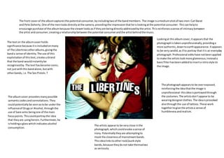 The front coverof the albumcapturesthe potential consumer,byincludingtwoof the bandmembers.The image isamediumshotof two men:Carl Barat
and Pete Doherty.One of the menlooksdirectlyatthe camera,providingthe impressionthathe islookingatthe potential consumer. Thiscanhelpto
encourage purchase of the albumbecause the viewerlooksasif theyare beingdirectlyaddressedbythe artist.Thisreinforcesasense of intimacybetween
the artist andconsumer,creatinga relationshipbetweenthe potential consumerandthe artistbehindthe music.
The texton the albumcoverholds
significance because itisincludedonmany
of The Libertinesotheralbums,givingthe
banda sense of identity.The use of this
exploitation of thistext,createsabrand
that the band wouldinstantlybe
recognisedby. The texthasbecome iconic,
not justwiththisbandalone,butwith
otherbands,i.e.The Sex Pistols.T
Lookingat thisalbumcover,itappearsthat the
photographistakenunprofessionally,providinga
more authentic,downtoearthappearance. Itappears
to be verycandid,as if to portray that itis an everyday
photograph. Professional editshave notbeenapplied
to make the artistslookmore glamorous,insteada
basicfilterhasbeenaddedtoinserta retrostyle to
the image.
The photographappearsto be overexposed,
reinforcingthe ideathatthe image is
unprofessional- thisideaisportrayedthrough
the costumes.The artistsdon’tappearto be
wearingdesignerclothes.The ideaisprovoked
alsothroughthe use of tattoos.These work
togethertogive the artistsa sense of
humblenessand realism.
The albumcover provokesmanypossible
semanticcodesandconnotations.They
couldpotentiallybe seenastobe underthe
influenceof Drugsor Alcohol,throughthe
use of bare arms beingone of the main
focuspoints. Thiscouldportraythe idea
that theyare usingheroin.Furthermore,he
isholdinga glasswhichindicatesalcohol
consumption.
The artists appearto be veryclose inthe
photograph,whichcouldevoke asense of
irony.Potentiallytheyare attemptingto
mock the closenessof mainstreambands.
Thisidealinkstootherrock/punkstyle
bands,because theydonot take themselves
as seriously.
 