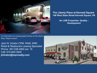 The Liberty Place at Kennett Square
                                                          148 West State Street Kennett Square, PA

                                                                An LGB Properties: Quality :
                                                                      Development




For Information on Leasing opportunities at The Liberty
Place, Please contact:

Jack W. Intrator CPM, RAM, ARM
Retail & Restaurant Leasing Specialist
Phone: 267-238-4900 ext. 16                                        The Shoppes of Kildaire
Cell: 610-805-3849
jintrator@mpnrealty.com
 