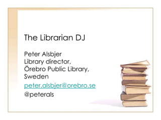 The Librarian DJ 
Peter Alsbjer 
Library director, 
Örebro Public Library, 
Sweden 
peter.alsbjer@orebro.se 
@peterals 
 