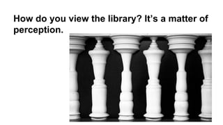 How do you view the library? It’s a matter of
perception.

 