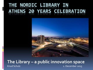 THE NORDIC LIBRARY IN
ATHENS 20 YEARS CELEBRATION
The Library – a public innovation space
Knud Schulz 1. December 2015
 