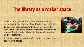 The library as a maker space
The maker movement in school libraries is about
encouraging our students (and teachers and parents)
to think for themselves; to think creatively, and to
look for DIY solutions to their problems and creating
a space for them that allows for both collaboration
and co-operation.
In short, a makerspace is a place where people come
together to create.
 