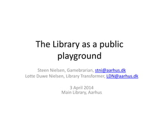 The Library as a public
playground
Steen Nielsen, Gamebrarian, stni@aarhus.dk
Lotte Duwe Nielsen, Library Transformer, LDN@aarhus.dk
3 April 2014
Main Library, Aarhus
 