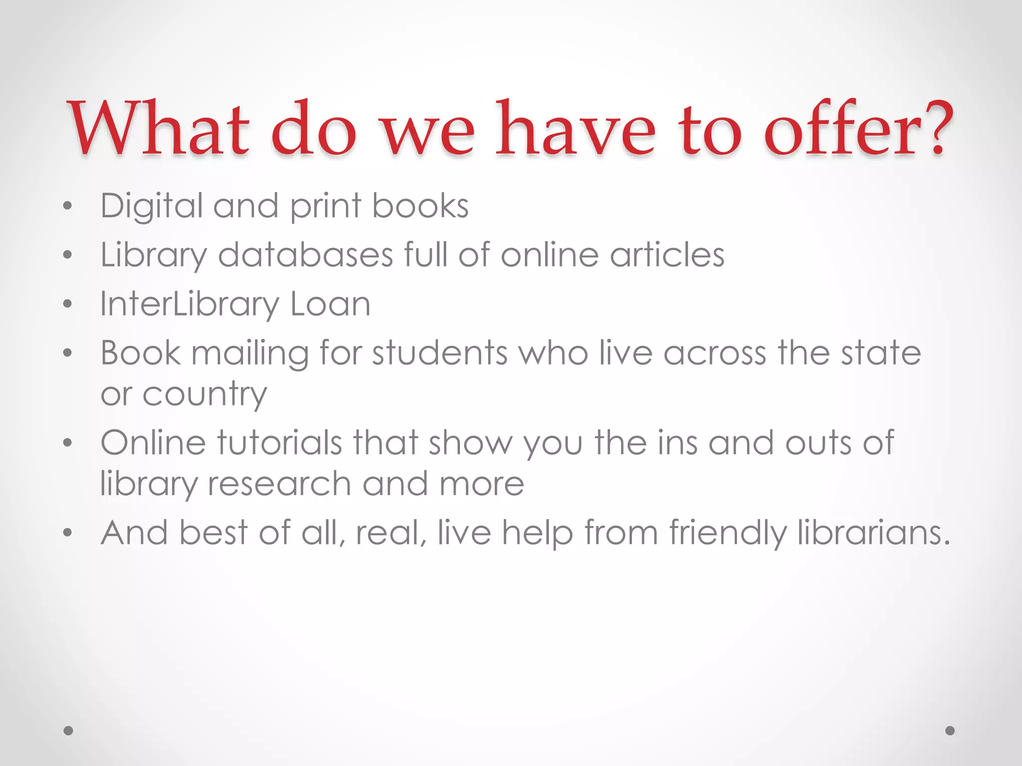 What do we have to offer?
Digital and print books
Library databases full of online articles
InterLibrary Loan
Book mailing for students who live across the state
or country
• Online tutorials that show you the ins and outs of
library research and more
• And best of all, real, live help from friendly librarians.
•
•
•
•

 