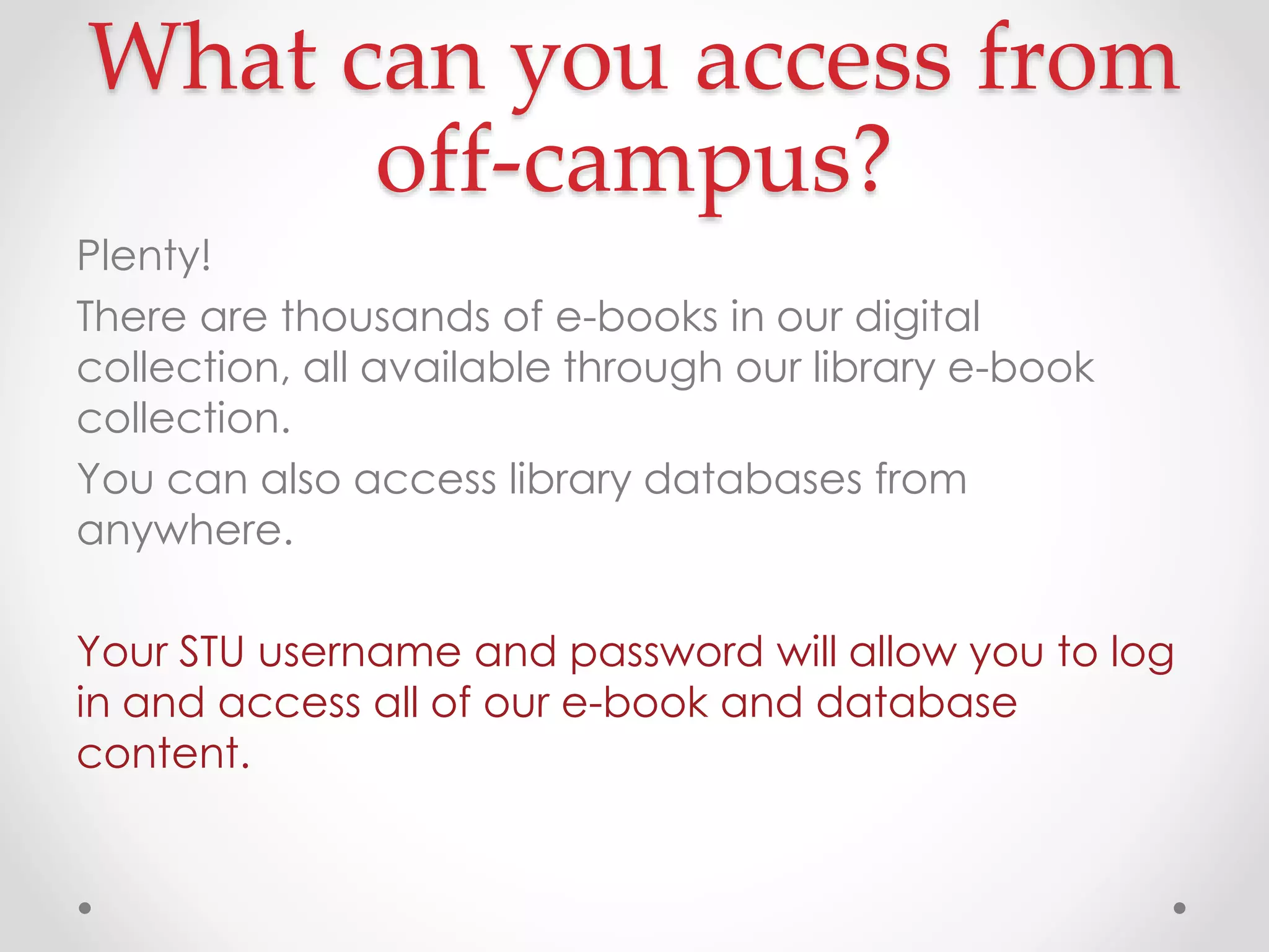 What can you access from
off-campus?
Plenty!
There are thousands of e-books in our digital
collection, all available through our library e-book
collection.
You can also access library databases from
anywhere.
Your STU username and password will allow you to log
in and access all of our e-book and database
content.

 