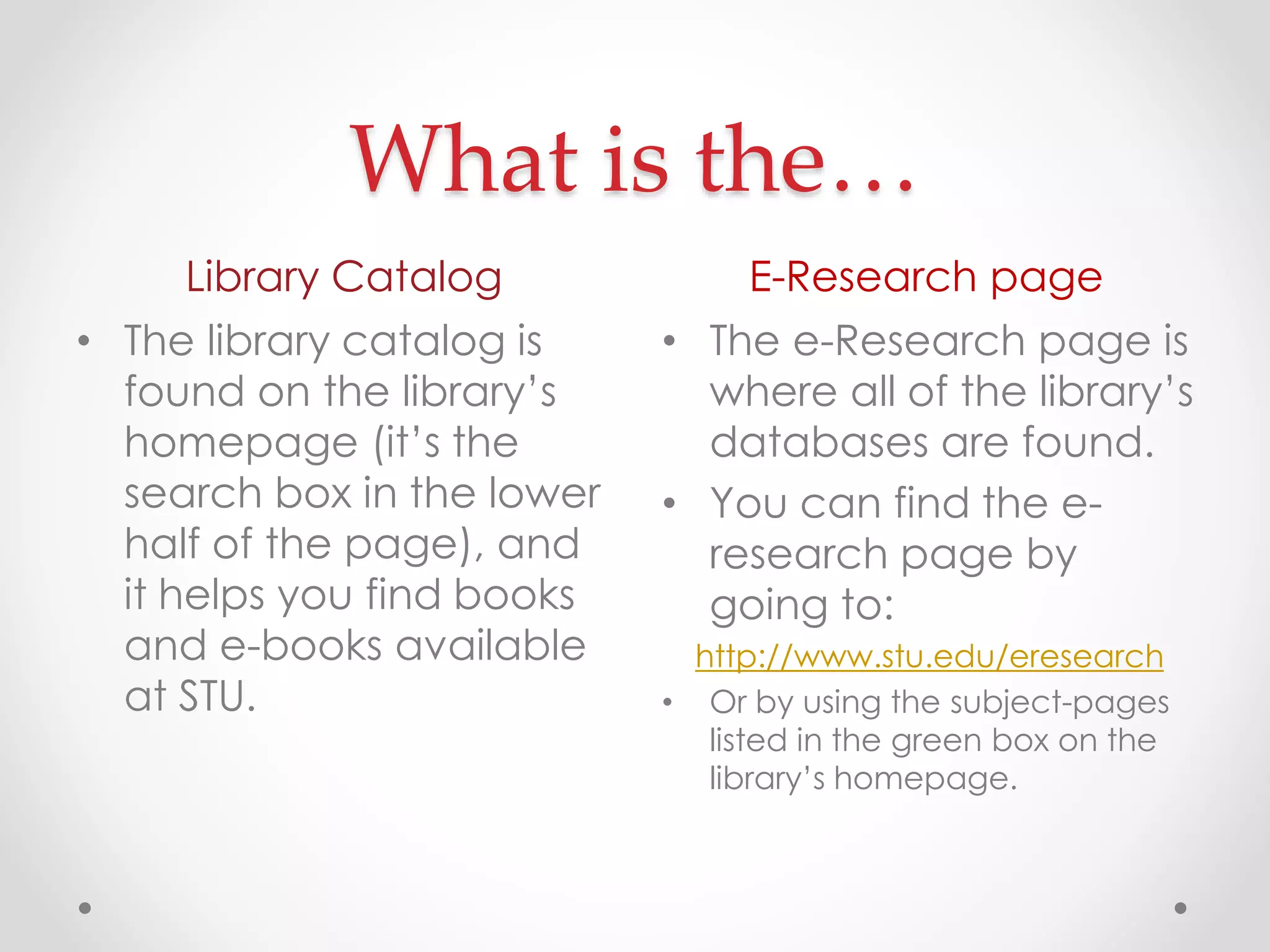 What is the…
Library Catalog

E-Research page

• The library catalog is
found on the library’s
homepage (it’s the
search box in the lower
half of the page), and
it helps you find books
and e-books available
at STU.

• The e-Research page is
where all of the library’s
databases are found.
• You can find the eresearch page by
going to:
http://www.stu.edu/eresearch
• Or by using the subject-pages
listed in the green box on the
library’s homepage.

 