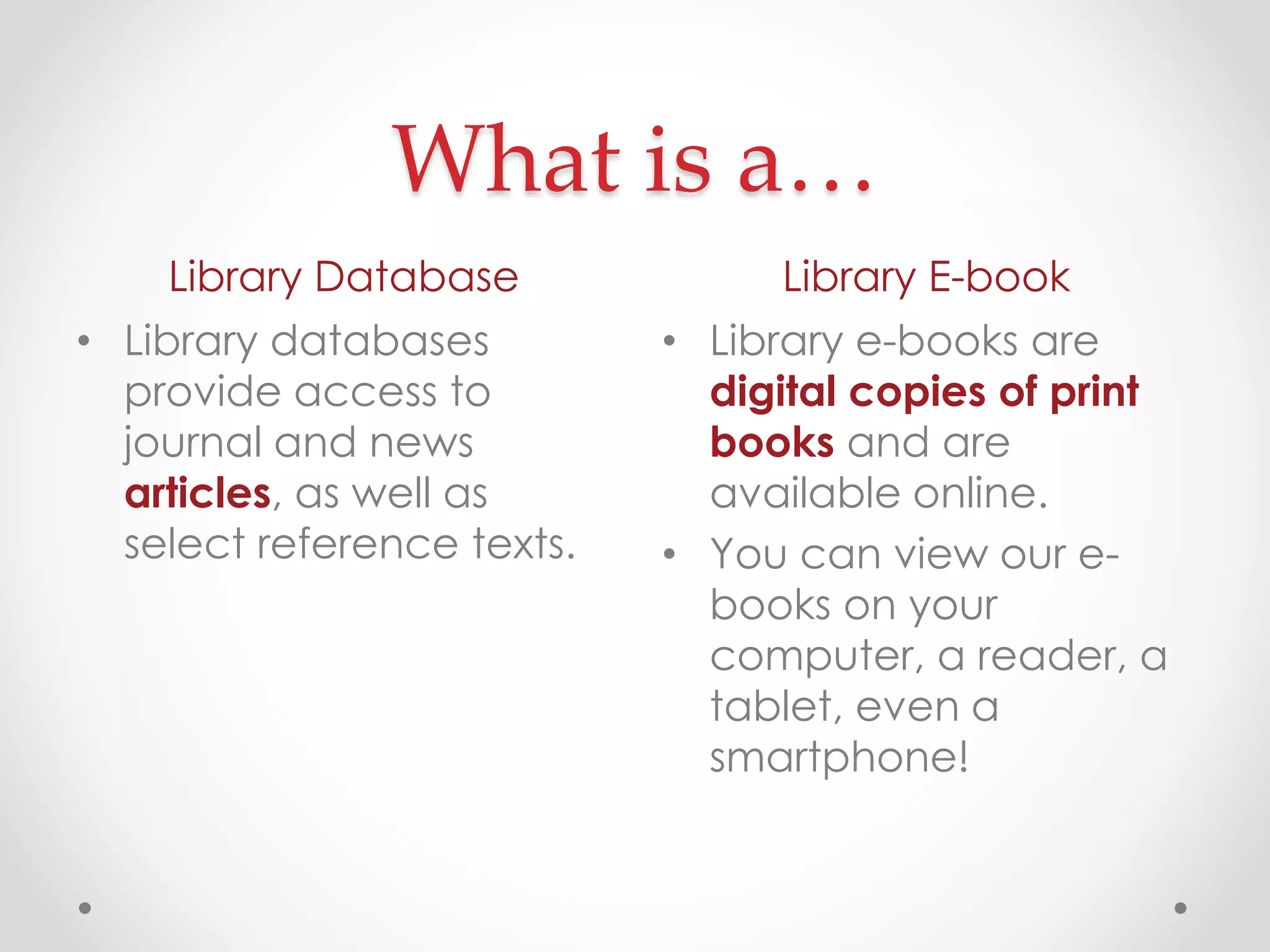 What is a…
Library Database
• Library databases
provide access to
journal and news
articles, as well as
select reference texts.

Library E-book
• Library e-books are
digital copies of print
books and are
available online.
• You can view our ebooks on your
computer, a reader, a
tablet, even a
smartphone!

 