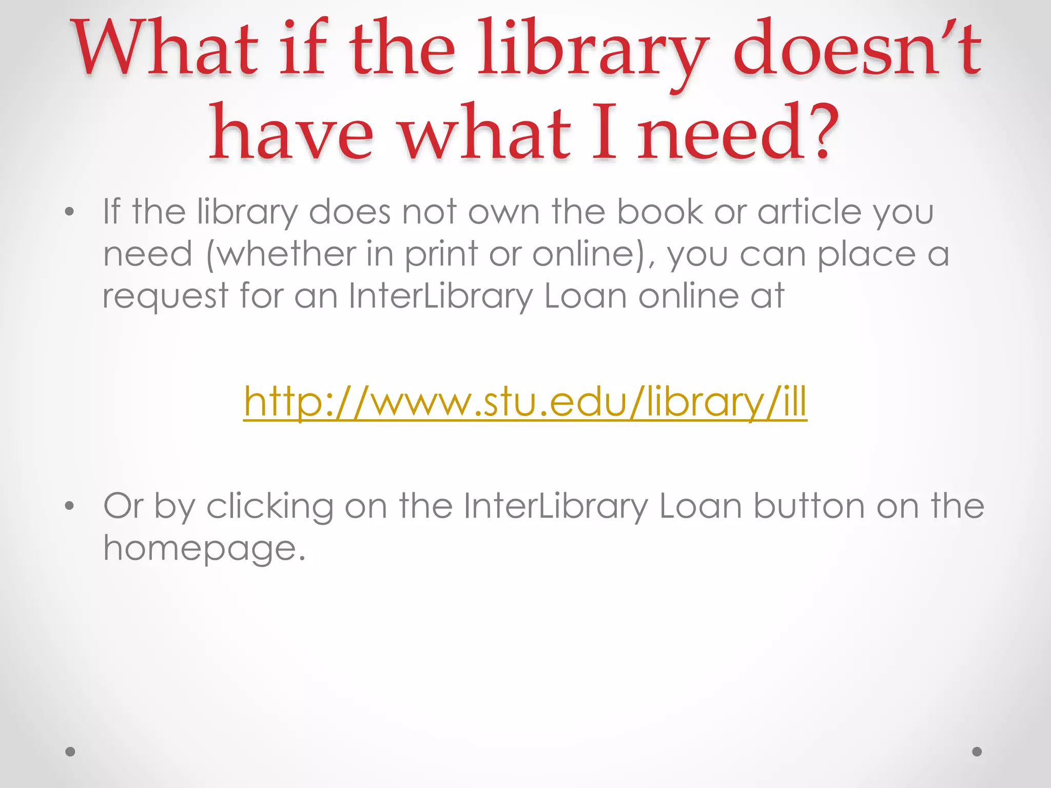 What if the library doesn’t
have what I need?
• If the library does not own the book or article you
need (whether in print or online), you can place a
request for an InterLibrary Loan online at

http://www.stu.edu/library/ill
• Or by clicking on the InterLibrary Loan button on the
homepage.

 