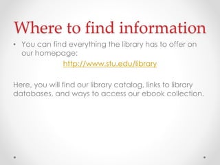 Where to find information
• You can find everything the library has to offer on
our homepage:
http://www.stu.edu/library

Here, you will find our library catalog, links to library
databases, and ways to access our ebook collection.

 
