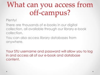 What can you access from
off-campus?
Plenty!
There are thousands of e-books in our digital
collection, all available through our library e-book
collection.
You can also access library databases from
anywhere.
Your STU username and password will allow you to log
in and access all of our e-book and database
content.

 
