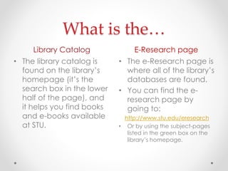 What is the…
Library Catalog

E-Research page

• The library catalog is
found on the library’s
homepage (it’s the
search box in the lower
half of the page), and
it helps you find books
and e-books available
at STU.

• The e-Research page is
where all of the library’s
databases are found.
• You can find the eresearch page by
going to:
http://www.stu.edu/eresearch
• Or by using the subject-pages
listed in the green box on the
library’s homepage.

 