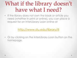 What if the library doesn’t
have what I need?
• If the library does not own the book or article you
need (whether in print or online), you can place a
request for an InterLibrary Loan online at

http://www.stu.edu/library/ill
• Or by clicking on the InterLibrary Loan button on the
homepage.

 