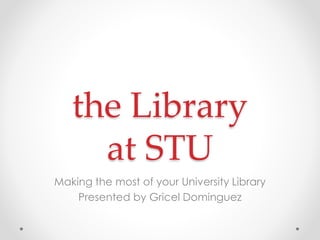 the Library
at STU
Making the most of your University Library
Presented by Gricel Dominguez

 
