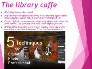 The library caffe
 Digital photo professional
 Digital Photo Professional (DPP) is a software application
developed by Canon Inc. It is primarily designed for
 Canon digital camera users, especially those who shoot in
RAW format, to process and edit their digital photos.
 DPP is often included with Canon digital cameras and is
available as a free download from the Canon website
 