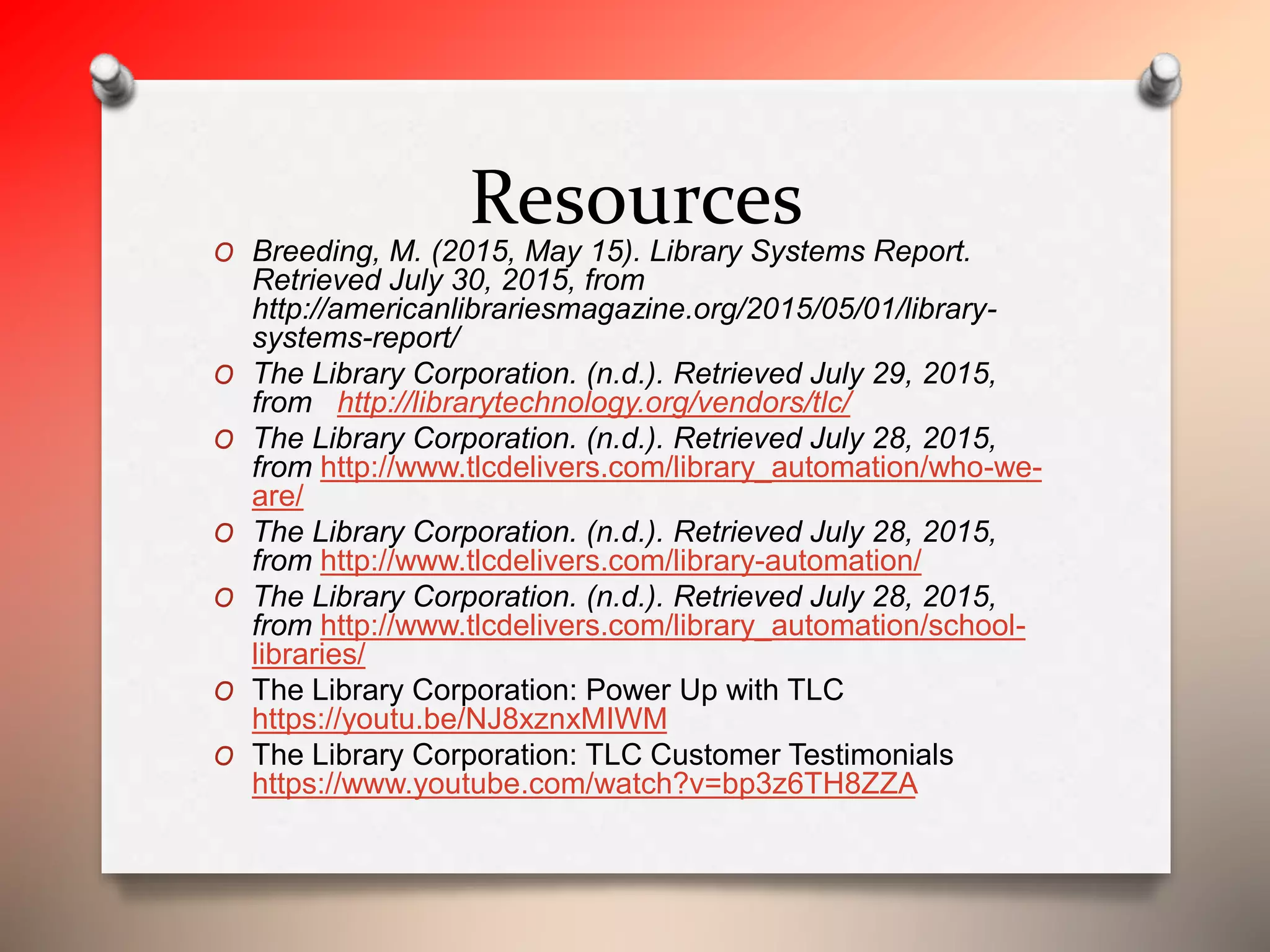 ResourcesO Breeding, M. (2015, May 15). Library Systems Report.
Retrieved July 30, 2015, from
http://americanlibrariesmagazine.org/2015/05/01/library-
systems-report/
O The Library Corporation. (n.d.). Retrieved July 29, 2015,
from http://librarytechnology.org/vendors/tlc/
O The Library Corporation. (n.d.). Retrieved July 28, 2015,
from http://www.tlcdelivers.com/library_automation/who-we-
are/
O The Library Corporation. (n.d.). Retrieved July 28, 2015,
from http://www.tlcdelivers.com/library-automation/
O The Library Corporation. (n.d.). Retrieved July 28, 2015,
from http://www.tlcdelivers.com/library_automation/school-
libraries/
O The Library Corporation: Power Up with TLC
https://youtu.be/NJ8xznxMIWM
O The Library Corporation: TLC Customer Testimonials
https://www.youtube.com/watch?v=bp3z6TH8ZZA
 