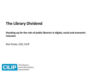 The Library Dividend
Standing up for the role of public libraries in digital, social and economic
inclusion
Nick Poole, CEO, CILIP
 