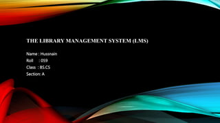 THE LIBRARY MANAGEMENT SYSTEM (LMS)
Name : Hussnain
Roll : 059
Class : BS.CS
Section: A
 