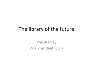 The library of the future Phil Bradley Vice President, CILIP 