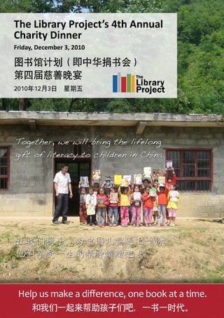 Help us make a difference, one book at a time.
和我们一起来帮助孩子们吧，一书一时代。
The Library Project’s 4th Annual
Charity Dinner
Friday, December 3, 2010
图书馆计划（即中华捐书会）
第四届慈善晚宴
2010年12月3日 星期五
 