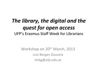 The library, the digital and the
    quest for open access
 UFP’s Erasmus Staff Week for Librarians


    Workshop on 20th March, 2013
           Luis Borges Gouveia
            lmbg@ufp.edu.pt
 