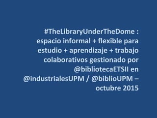 #TheLibraryUnderTheDome :
espacio informal + flexible para
estudio + aprendizaje + trabajo
colaborativos gestionado por
@bibliotecaETSII en
@industrialesUPM / @biblioUPM –
octubre 2015
 