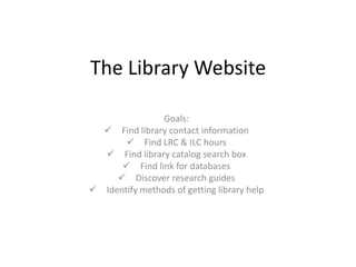The Library Website

                Goals:
   Find library contact information
        Find LRC & ILC hours
   Find library catalog search box
       Find link for databases
      Discover research guides
 Identify methods of getting library help
 