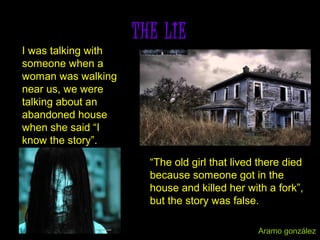 THE LIE
I was talking with
someone when a
woman was walking
near us, we were
talking about an
abandoned house
when she said “I
know the story”.
“The old girl that lived there died
because someone got in the
house and killed her with a fork”,
but the story was false.
Aramo gonzález
 