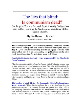 ___________________________________________________________
The lies that blind:
Is communism dead?
For the past 25 years, Soviet defector Anatoliy Golitsyn has
been publicly warning the West against acceptance of this
deadly illusion.
By William F. Jasper
www.thenewamerican.com
_____________________________________________________________
Two critically important (and crucially intertwined) events that concern
our national security--and our survival--occurred during the week of
July 5-11, but you almost certainly didn't hear a peep or read a word
about either one of them. Apparently, our political and media elites
think it's not important for us to know about such things.
Here is the first event to which I refer, as presented by the Sino-Soviet
"news" agencies.
"Russian troops are getting aboard a Chinese train Wednesday to take part
in joint anti-terrorist exercises Peace Mission 2009, that will be held on the
Chinese territory," the Russian agency ITAR-TASS reported on July 8,
2009. In addition to a Russian motorized rifle battalion and an airborne
company, the Chinese train also transported 150 Russian tanks, armored
personnel carriers, and trucks. Some 20 Russian aircraft--bombers, fighter
jets, transports, and helicopters--were flown to the exercise site in northeast
China.
The headline of a July 12 story for Communist China's Xinhuanet news
agency reported, "More Russian military forces arrive in China for joint
anti-terror exercise." The massive five-day war games, held July 22-26 in
the Shenyang Military Area Command, are a repeat of similar China-Russia
joint military exercises in 2005 and 2007, which also took place under the
name of "Peace Mission." A shorter two-day joint "anti-terror" drill took
 