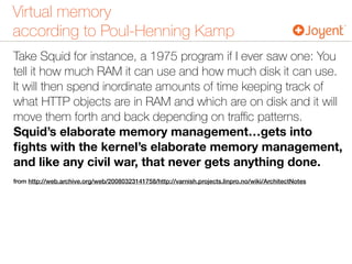 Virtual memory 
according to Poul-Henning Kamp
Take Squid for instance, a 1975 program if I ever saw one: You
tell it how much RAM it can use and how much disk it can use.
It will then spend inordinate amounts of time keeping track of
what HTTP objects are in RAM and which are on disk and it will
move them forth and back depending on traﬃc patterns.
Squid’s elaborate memory management…gets into
ﬁghts with the kernel’s elaborate memory management,
and like any civil war, that never gets anything done.
from http://web.archive.org/web/20080323141758/http://varnish.projects.linpro.no/wiki/ArchitectNotes
 
