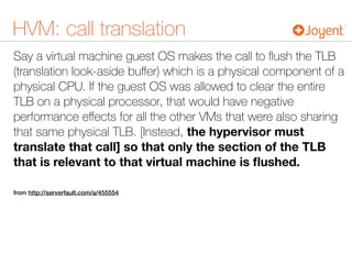 HVM: call translation
Say a virtual machine guest OS makes the call to ﬂush the TLB
(translation look-aside buﬀer) which is a physical component of a
physical CPU. If the guest OS was allowed to clear the entire
TLB on a physical processor, that would have negative
performance eﬀects for all the other VMs that were also sharing
that same physical TLB. [Instead, the hypervisor must
translate that call] so that only the section of the TLB
that is relevant to that virtual machine is ﬂushed.
from http://serverfault.com/a/455554
 