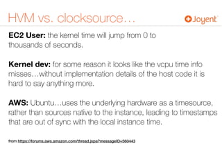 HVM vs. clocksource…
EC2 User: the kernel time will jump from 0 to  
thousands of seconds.
Kernel dev: for some reason it looks like the vcpu time info
misses…without implementation details of the host code it is
hard to say anything more.
AWS: Ubuntu…uses the underlying hardware as a timesource,
rather than sources native to the instance, leading to timestamps
that are out of sync with the local instance time.
from https://forums.aws.amazon.com/thread.jspa?messageID=560443
 