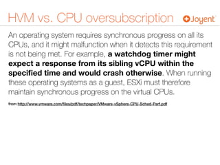 HVM vs. CPU oversubscription
An operating system requires synchronous progress on all its
CPUs, and it might malfunction when it detects this requirement
is not being met. For example, a watchdog timer might
expect a response from its sibling vCPU within the
speciﬁed time and would crash otherwise. When running
these operating systems as a guest, ESXi must therefore
maintain synchronous progress on the virtual CPUs.
from http://www.vmware.com/ﬁles/pdf/techpaper/VMware-vSphere-CPU-Sched-Perf.pdf
 