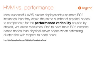 HVM vs. performance
Most successful AWS cluster deployments use more EC2
instances than they would the same number of physical nodes
to compensate for the performance variability caused by
shared, virtualized resources. Plan to have more EC2 instance
based nodes than physical server nodes when estimating
cluster size with respect to node count.
from http://docs.basho.com/riak/latest/ops/tuning/aws/
 