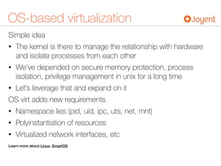 OS-based virtualization
Simple idea
• The kernel is there to manage the relationship with hardware
and isolate processes from each other
• We’ve depended on secure memory protection, process
isolation, privilege management in unix for a long time
• Let’s leverage that and expand on it
OS virt adds new requirements
• Namespace lies (pid, uid, ipc, uts, net, mnt)
• Polyinstantiation of resources
• Virtualized network interfaces, etc
Learn more about Linux, SmartOS
 